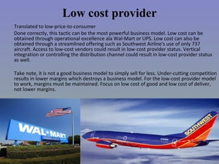 Low cost provider Translated to low-price-to-consumer Done correctly, this tactic can be the most powerful business model. Low cost can be obtained through operational excellence ala Wal-Mart or UPS. Low cost can also be obtained through a streamlined offering such as Southwest Airline's use of only 737 aircraft. Access to low-cost vendors could result in low-cost provider status. Vertical integration or controlling the distribution channel could result in low-cost provider status as well. Take note, it is not a good business model to simply sell for less. Under-cutting competition results in lower margins which destroys a business model. For the low-cost provider model to work, margins must be maintained. Focus on low cost of good and low cost of deliver, not lower margins. 