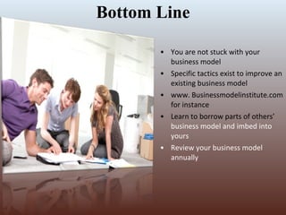 Bottom Line You are not stuck with your business model Specific tactics exist to improve an existing business model www. Businessmodelinstitute.com for instance Learn to borrow parts of others’  business model and imbed into yours Review your business model annually 