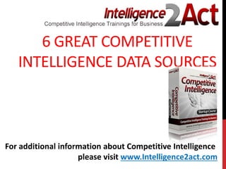 6 GREAT COMPETITIVE
INTELLIGENCE DATA SOURCES
For additional information about Competitive Intelligence
please visit www.Intelligence2act.com
 
