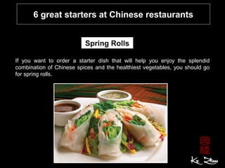 6 great starters at Chinese restaurants
Spring Rolls
If you want to order a starter dish that will help you enjoy the splendid
combination of Chinese spices and the healthiest vegetables, you should go
for spring rolls.
 