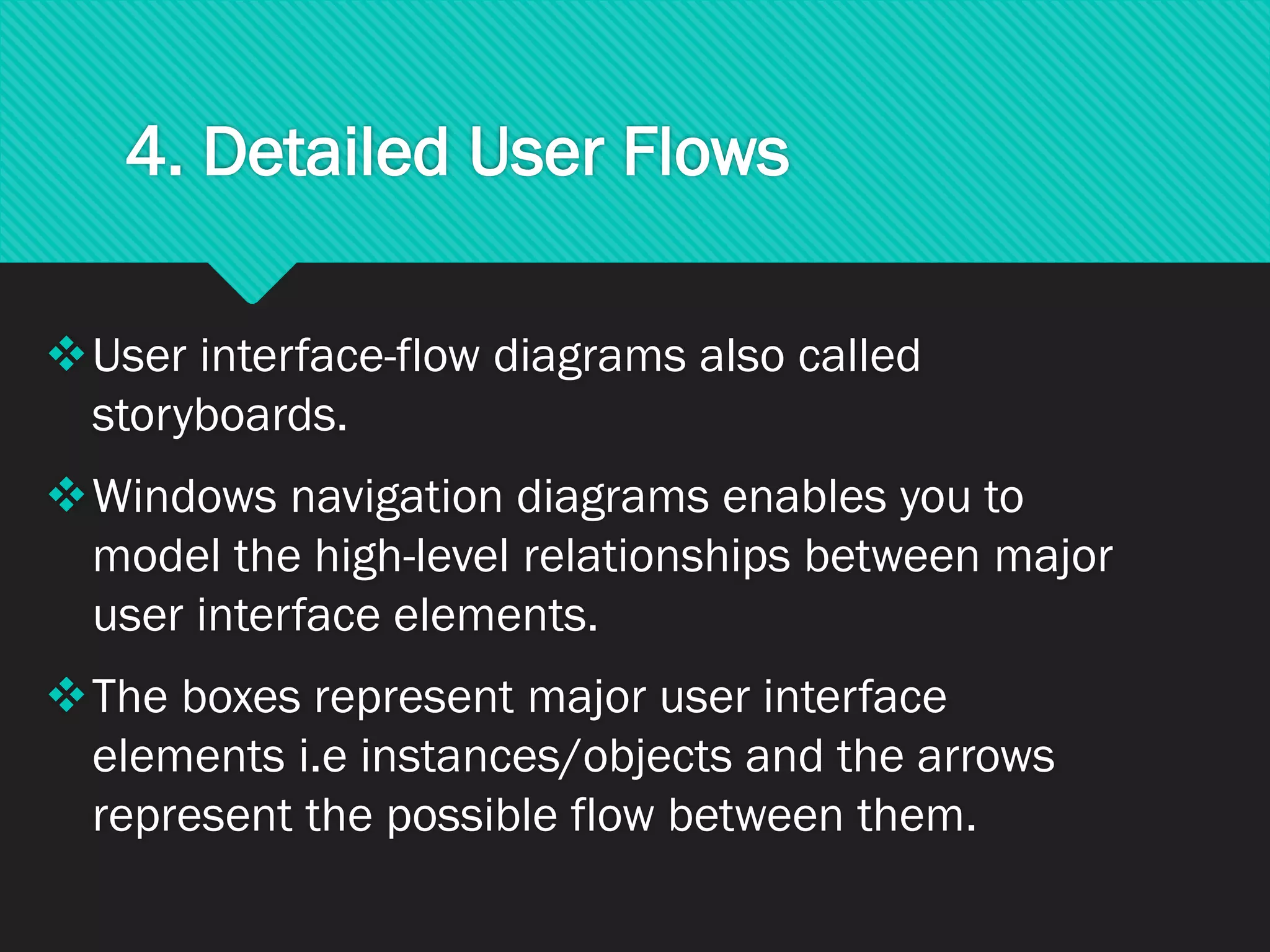 4. Detailed User Flows
❖User interface-flow diagrams also called
storyboards.
❖Windows navigation diagrams enables you to
model the high-level relationships between major
user interface elements.
❖The boxes represent major user interface
elements i.e instances/objects and the arrows
represent the possible flow between them.
 
