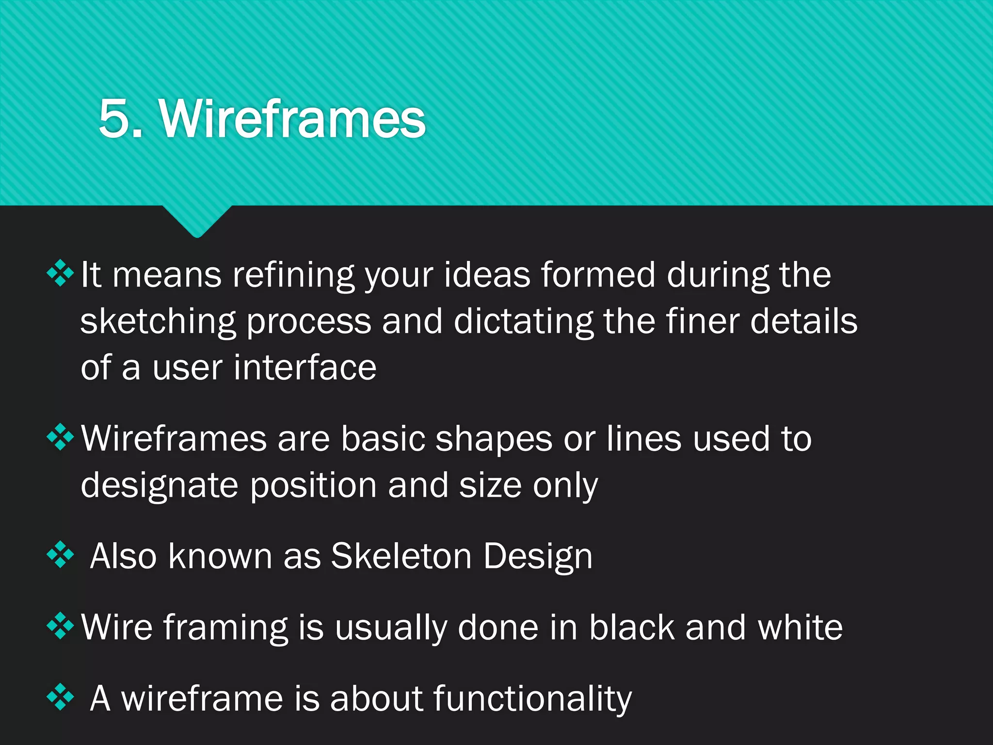 5. Wireframes
❖It means refining your ideas formed during the
sketching process and dictating the finer details
of a user interface
❖Wireframes are basic shapes or lines used to
designate position and size only
❖ Also known as Skeleton Design
❖Wire framing is usually done in black and white
❖ A wireframe is about functionality
 