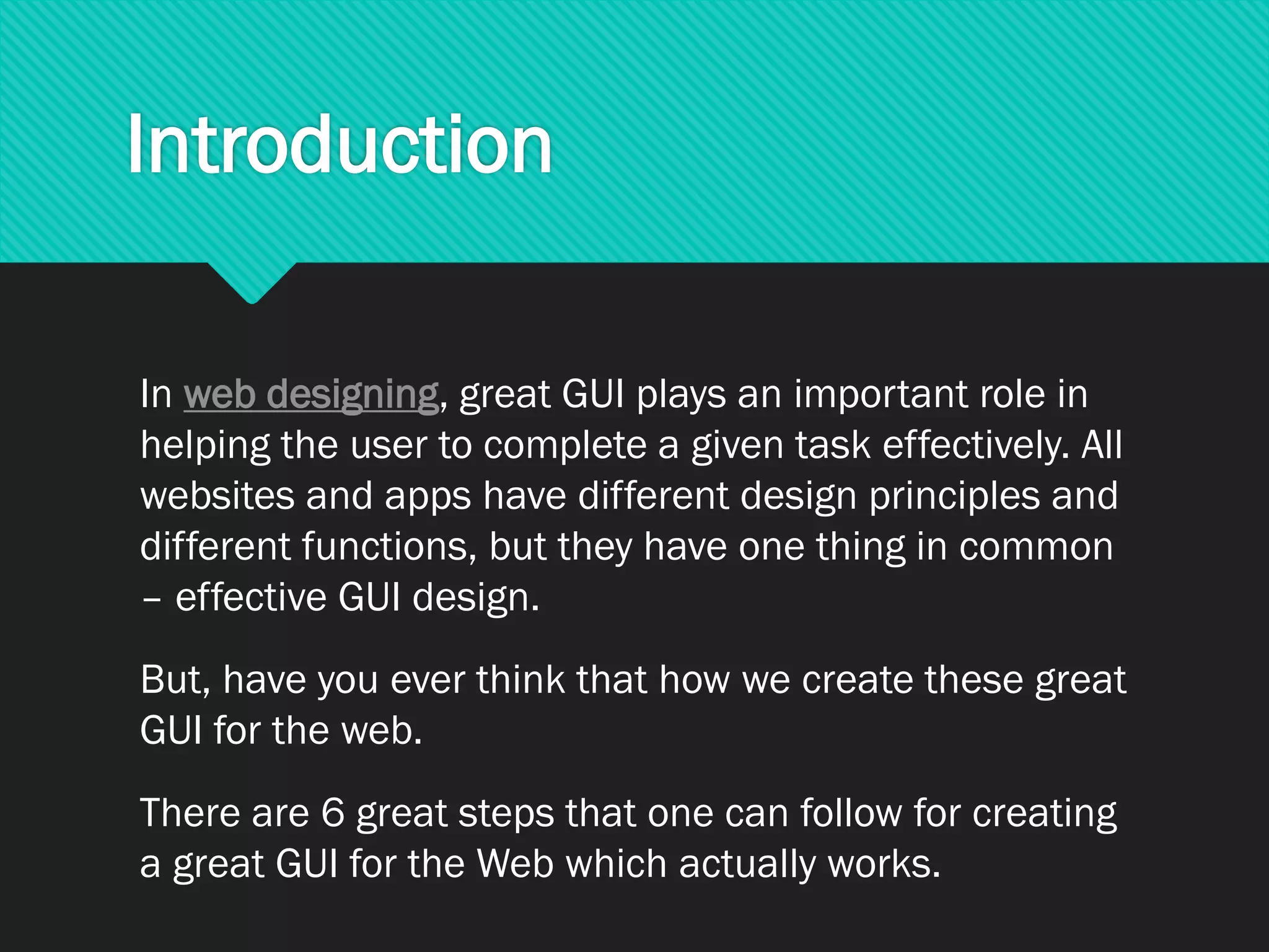 Introduction
In web designing, great GUI plays an important role in
helping the user to complete a given task effectively. All
websites and apps have different design principles and
different functions, but they have one thing in common
– effective GUI design.
But, have you ever think that how we create these great
GUI for the web.
There are 6 great steps that one can follow for creating
a great GUI for the Web which actually works.
 