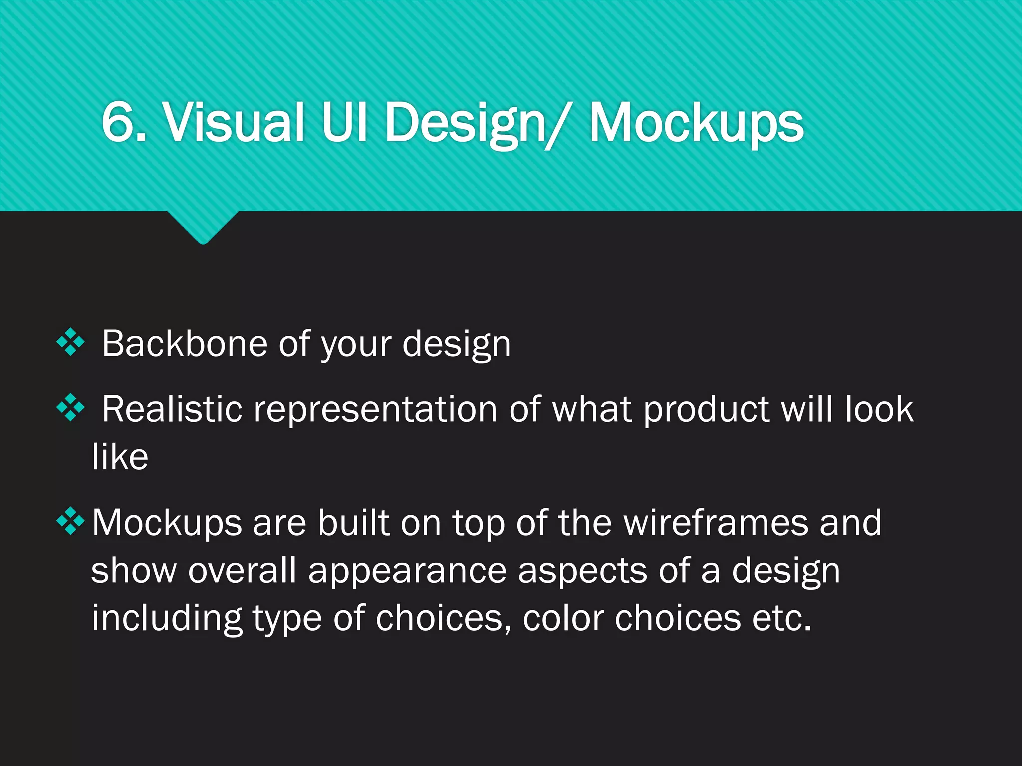 6. Visual UI Design/ Mockups
❖ Backbone of your design
❖ Realistic representation of what product will look
like
❖Mockups are built on top of the wireframes and
show overall appearance aspects of a design
including type of choices, color choices etc.
 