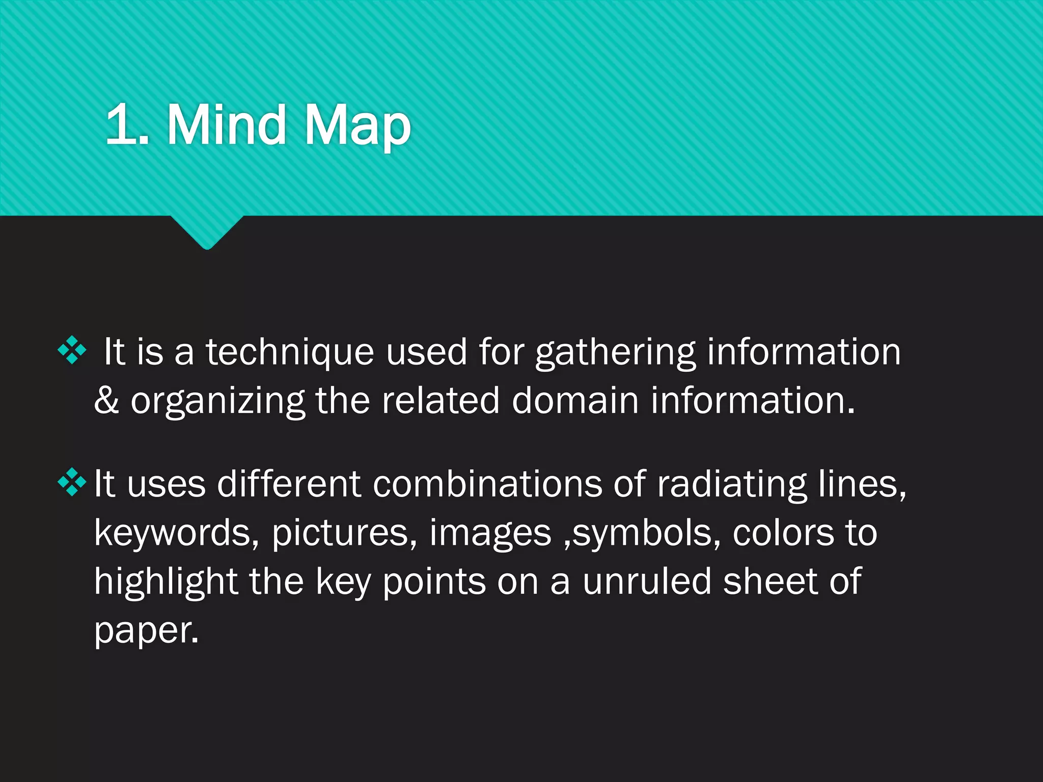 1. Mind Map
❖ It is a technique used for gathering information
& organizing the related domain information.
❖It uses different combinations of radiating lines,
keywords, pictures, images ,symbols, colors to
highlight the key points on a unruled sheet of
paper.
 