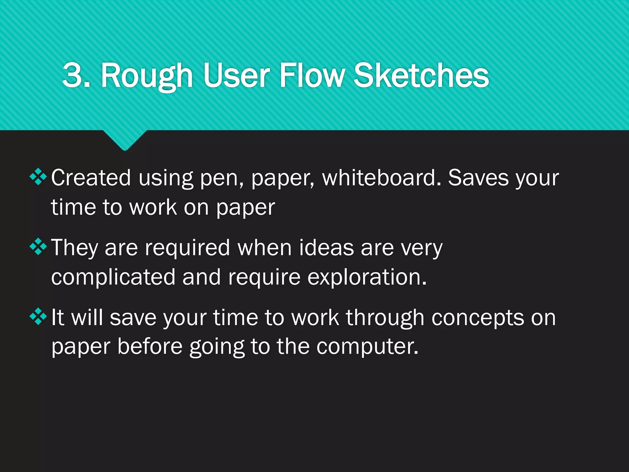3. Rough User Flow Sketches
❖Created using pen, paper, whiteboard. Saves your
time to work on paper
❖They are required when ideas are very
complicated and require exploration.
❖It will save your time to work through concepts on
paper before going to the computer.
 