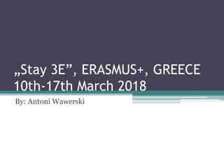 „Stay 3E”, ERASMUS+, GREECE
10th-17th March 2018
By: Antoni Wawerski
 