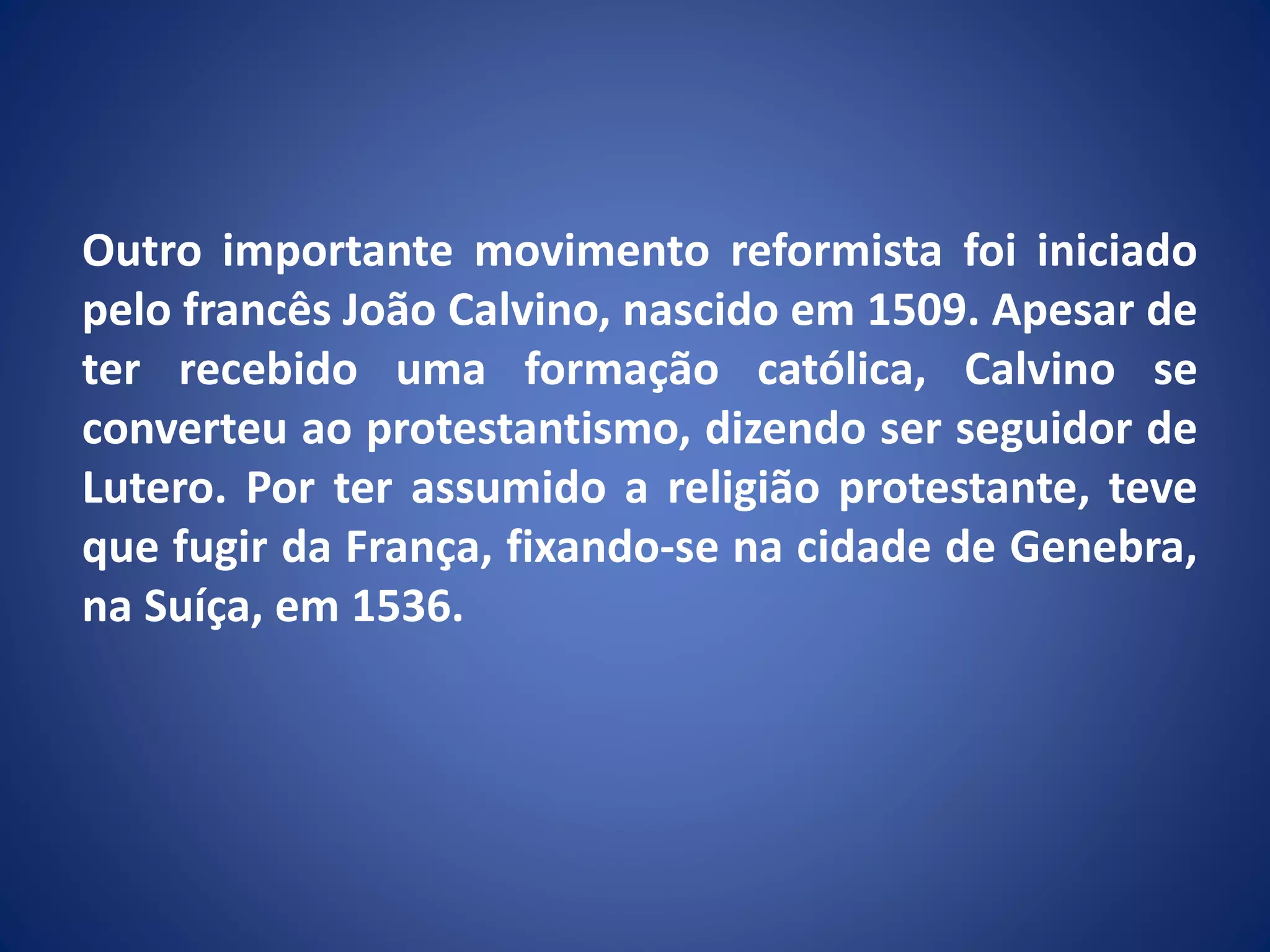 Outro importante movimento reformista foi iniciado
pelo francês João Calvino, nascido em 1509. Apesar de
ter recebido uma formação católica, Calvino se
converteu ao protestantismo, dizendo ser seguidor de
Lutero. Por ter assumido a religião protestante, teve
que fugir da França, fixando-se na cidade de Genebra,
na Suíça, em 1536.