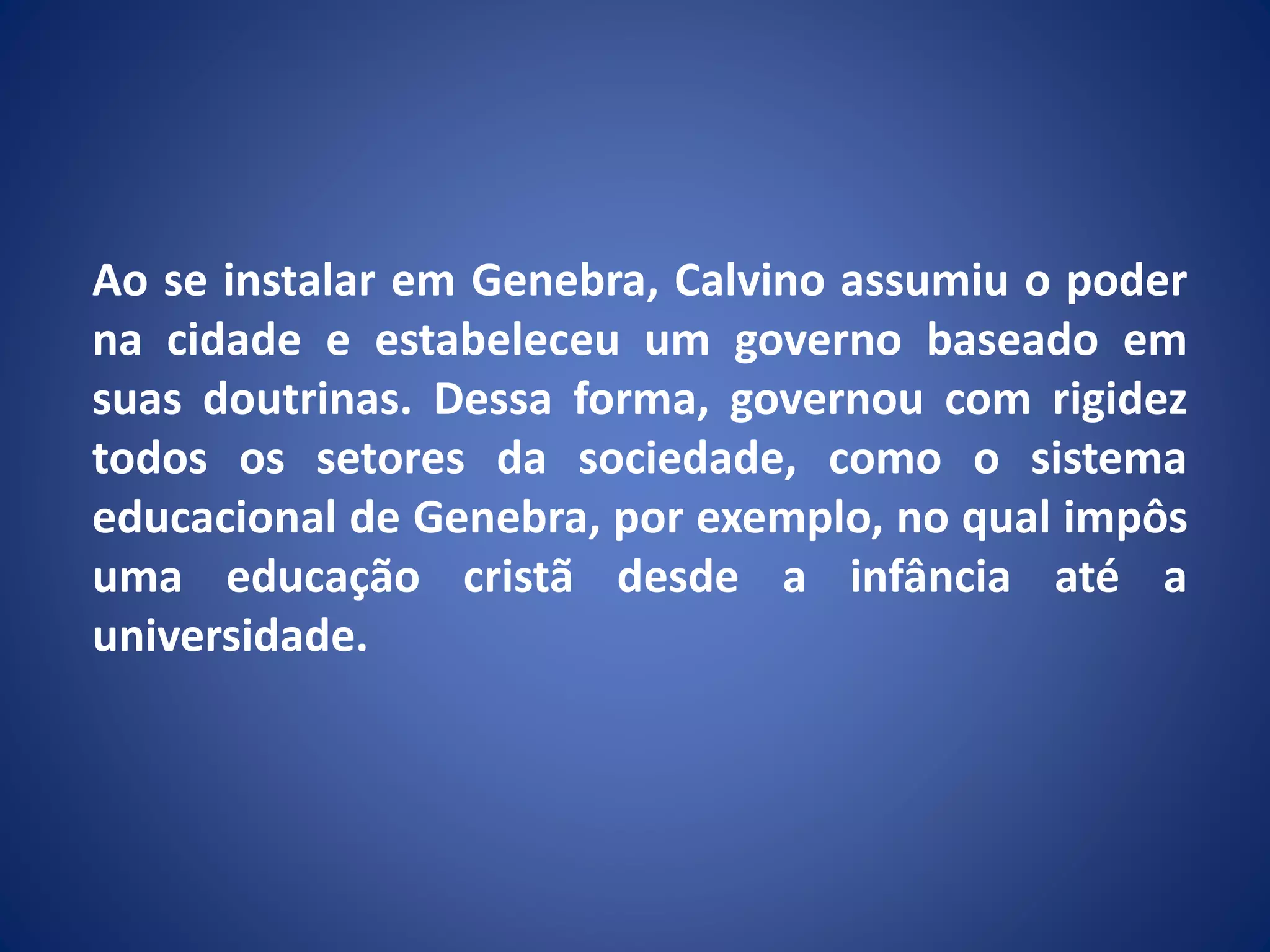 Ao se instalar em Genebra, Calvino assumiu o poder
na cidade e estabeleceu um governo baseado em
suas doutrinas. Dessa forma, governou com rigidez
todos os setores da sociedade, como o sistema
educacional de Genebra, por exemplo, no qual impôs
uma educação cristã desde a infância até a
universidade.