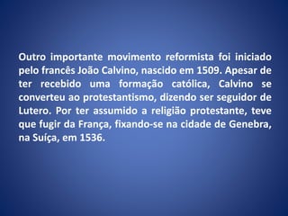 Outro importante movimento reformista foi iniciado
pelo francês João Calvino, nascido em 1509. Apesar de
ter recebido uma formação católica, Calvino se
converteu ao protestantismo, dizendo ser seguidor de
Lutero. Por ter assumido a religião protestante, teve
que fugir da França, fixando-se na cidade de Genebra,
na Suíça, em 1536.
 