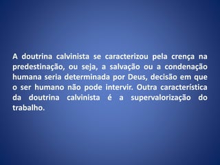 A doutrina calvinista se caracterizou pela crença na
predestinação, ou seja, a salvação ou a condenação
humana seria determinada por Deus, decisão em que
o ser humano não pode intervir. Outra característica
da doutrina calvinista é a supervalorização do
trabalho.
 