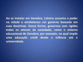 Ao se instalar em Genebra, Calvino assumiu o poder
na cidade e estabeleceu um governo baseado em
suas doutrinas. Dessa forma, governou com rigidez
todos os setores da sociedade, como o sistema
educacional de Genebra, por exemplo, no qual impôs
uma educação cristã desde a infância até a
universidade.
 