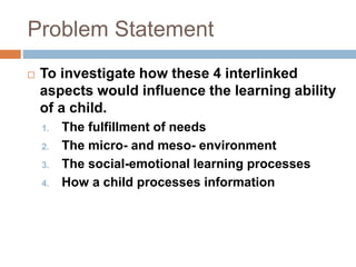 Problem Statement
 To investigate how these 4 interlinked
aspects would influence the learning ability
of a child.
1. The fulfillment of needs
2. The micro- and meso- environment
3. The social-emotional learning processes
4. How a child processes information
 