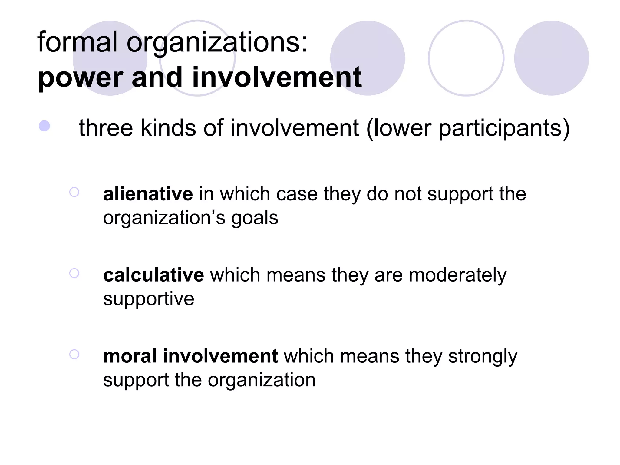 formal organizations:  power and involvement three kinds of involvement (lower participants) alienative  in which case they do not support the organization’s goals calculative  which means they are moderately supportive moral involvement  which means they strongly support the organization 