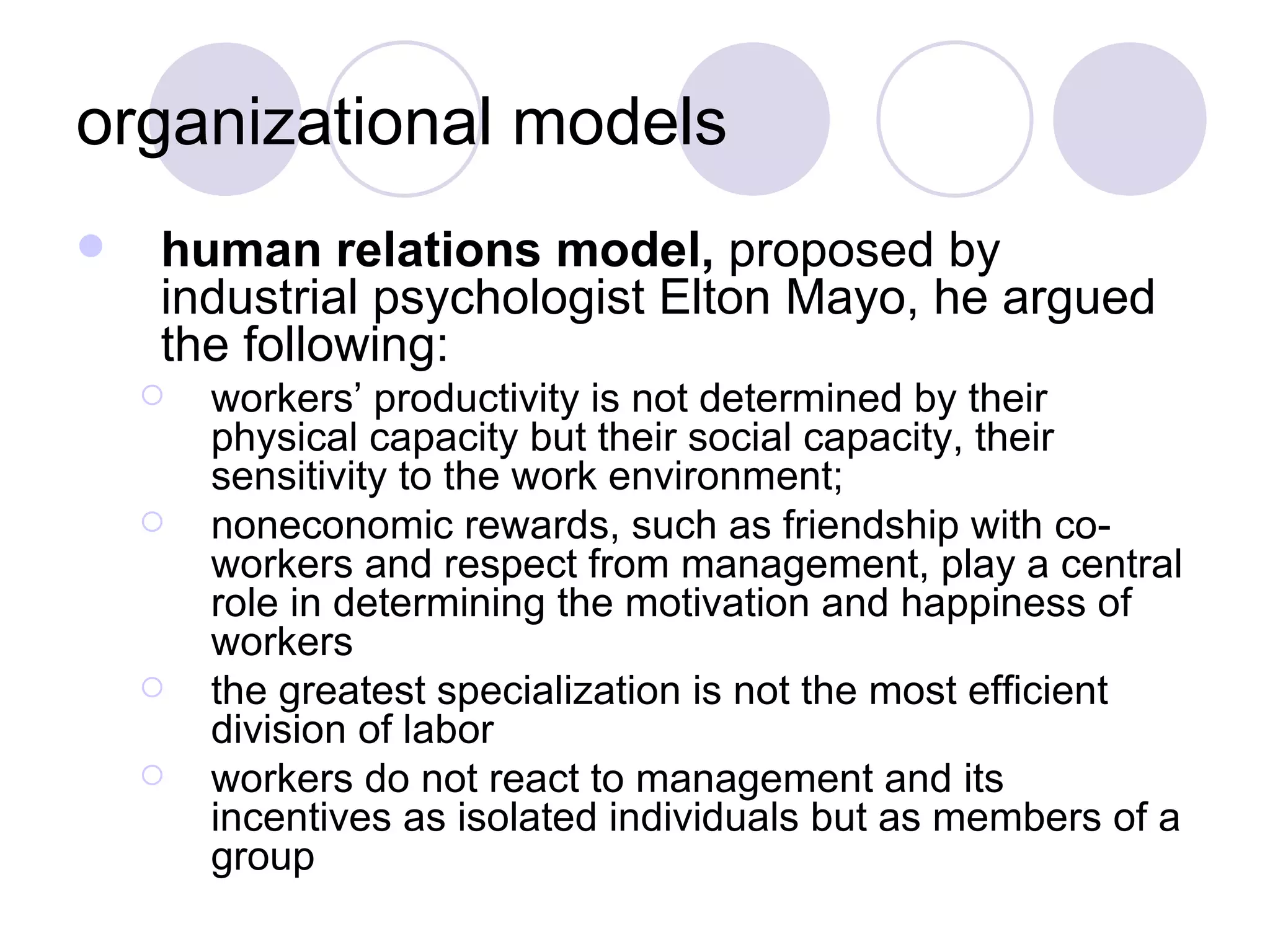 organizational models human relations model,  proposed by industrial psychologist Elton Mayo, he argued the following: workers’ productivity is not determined by their physical capacity but their social capacity, their sensitivity to the work environment; noneconomic rewards, such as friendship with co-workers and respect from management, play a central role in determining the motivation and happiness of workers the greatest specialization is not the most efficient division of labor workers do not react to management and its incentives as isolated individuals but as members of a group 