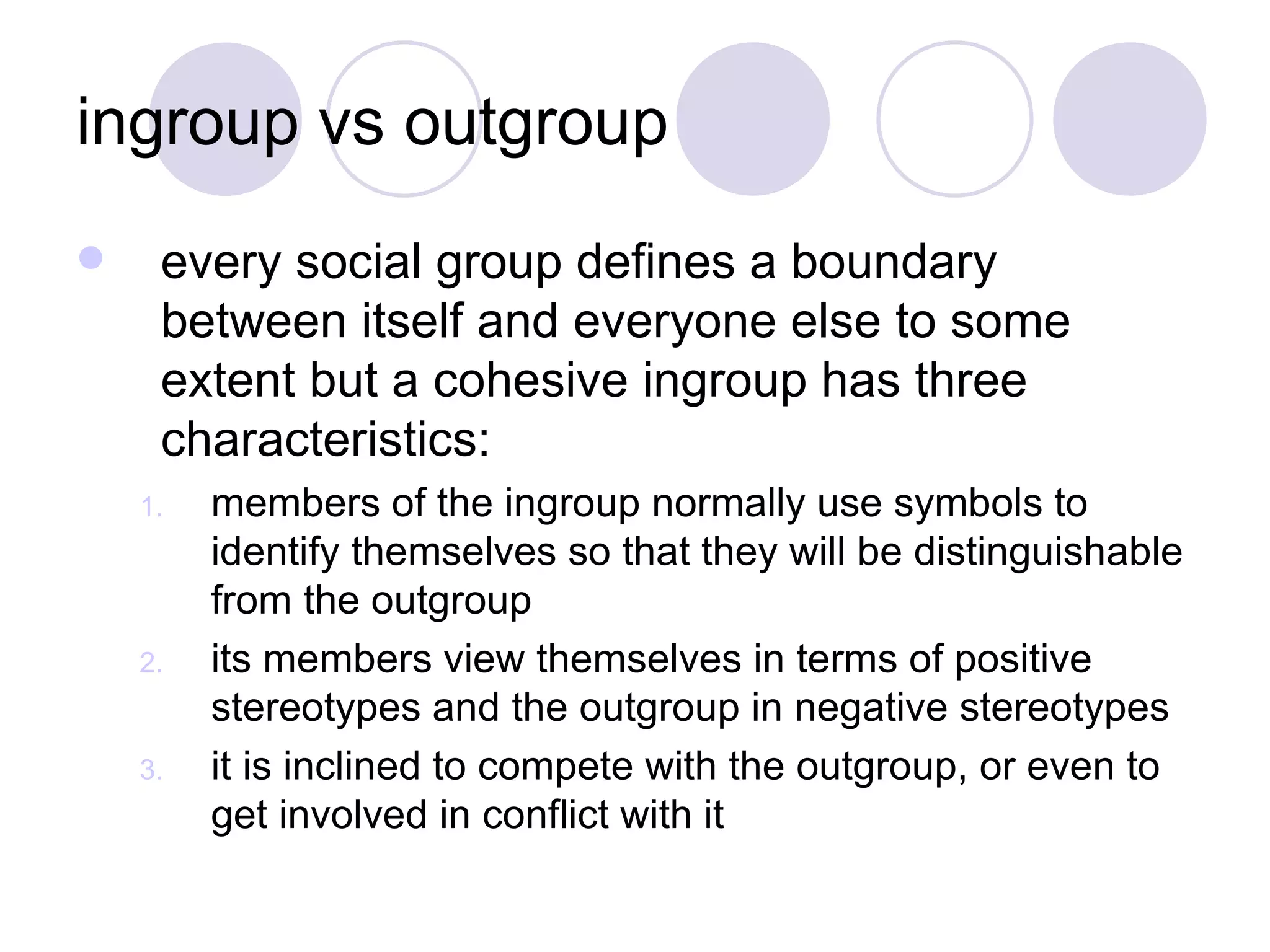 ingroup vs outgroup every social group defines a boundary between itself and everyone else to some extent but a cohesive ingroup has three characteristics: members of the ingroup normally use symbols to identify themselves so that they will be distinguishable from the outgroup its members view themselves in terms of positive stereotypes and the outgroup in negative stereotypes it is inclined to compete with the outgroup, or even to get involved in conflict with it 