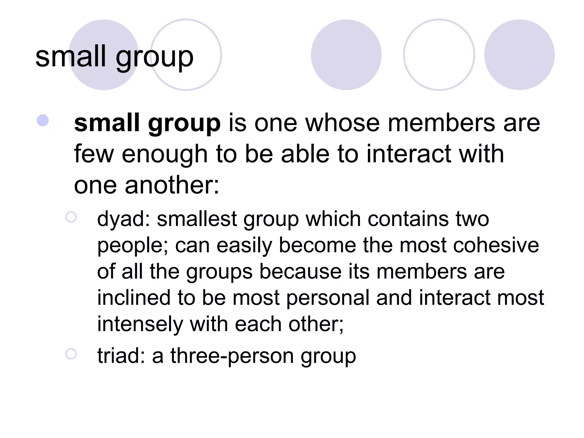 small group small group  is one whose members are few enough to be able to interact with one another: dyad: smallest group which contains two people; can easily become the most cohesive of all the groups because its members are inclined to be most personal and interact most intensely with each other; triad: a three-person group 
