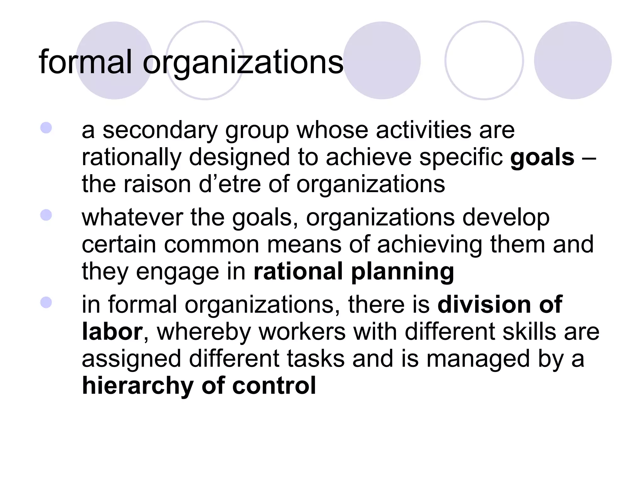 formal organizations a secondary group whose activities are rationally designed to achieve specific  goals  – the raison d’etre of organizations whatever the goals, organizations develop certain common means of achieving them and they engage in  rational planning in formal organizations, there is  division of labor , whereby workers with different skills are assigned different tasks and is managed by a  hierarchy of control 