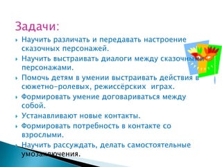 Задачи:
   Научить различать и передавать настроение
    сказочных персонажей.
   Научить выстраивать диалоги между сказочными
    персонажами.
   Помочь детям в умении выстраивать действия в
    сюжетно-ролевых, режиссѐрских играх.
   Формировать умение договариваться между
    собой.
   Устанавливают новые контакты.
   Формировать потребность в контакте со
    взрослыми.
   Научить рассуждать, делать самостоятельные
    умозаключения.
 