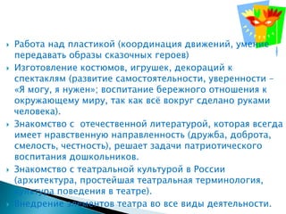    Работа над пластикой (координация движений, умение
    передавать образы сказочных героев)
   Изготовление костюмов, игрушек, декораций к
    спектаклям (развитие самостоятельности, уверенности –
    «Я могу, я нужен»; воспитание бережного отношения к
    окружающему миру, так как всѐ вокруг сделано руками
    человека).
   Знакомство с отечественной литературой, которая всегда
    имеет нравственную направленность (дружба, доброта,
    смелость, честность), решает задачи патриотического
    воспитания дошкольников.
   Знакомство с театральной культурой в России
    (архитектура, простейшая театральная терминология,
    культура поведения в театре).
   Внедрение элементов театра во все виды деятельности.
 