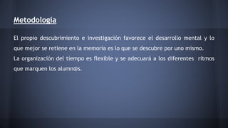 Metodología 
El propio descubrimiento e investigación favorece el desarrollo mental y lo 
que mejor se retiene en la memoria es lo que se descubre por uno mismo. 
La organización del tiempo es flexible y se adecuará a los diferentes ritmos 
que marquen los alumn@s. 
 