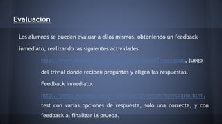 Evaluación 
Los alumnos se pueden evaluar a ellos mismos, obteniendo un feedback 
inmediato, realizando las siguientes actividades: 
http://www.testeando.es/test.asp?idA=46&idT=ypscgaqo, juego 
del trivial donde reciben preguntas y eligen las respuestas. 
Feedback inmediato. 
http://perso.wanadoo.es/s915083000/diversion/formulario.html, 
test con varias opciones de respuesta, solo una correcta, y con 
feedback al finalizar la prueba. 
 