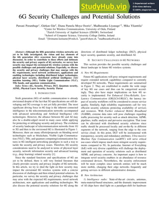 6G Security Challenges and Potential Solutions
Pawani Porambage∗, Gürkan Gür†, Diana Pamela Moya Osorio∗, Madhusanka Liyanage∗‡, Mika Ylianttila∗
∗Centre for Wireless Communications, University of Oulu, Finland
†Zurich University of Applied Sciences (ZHAW), Switzerland
‡School of Computer Science, University College Dublin, Ireland
Email: ∗[firstname.lastname]@oulu.fi, †gueu@zhaw.ch, ‡madhusanka@ucd.ie
Abstract—Although the fifth generation wireless networks are
yet to be fully investigated, the vision and key elements of
the 6th generation (6G) ecosystem have already come into
discussion. In order to contribute to these efforts and delineate
the security and privacy aspects of 6G networks, we survey how
security may impact the envisioned 6G wireless systems with the
possible challenges and potential solutions. Especially, we discuss
the security and privacy challenges that may emerge with the
6G requirements, novel network architecture, applications and
enabling technologies including distributed ledger technologies,
physical layer security, distributed artificial intelligence (AI)/
machine learning (ML), Visible Light Communication (VLC),
THz bands, and quantum communication.
Index Terms—6G, Security, Privacy, DLT, Quantum security,
AI/ML, Physical Layer Security, Security Threat
I. INTRODUCTION
Sixth generation (6G) of mobile communication is already
envisioned despite of the fact that 5G specifications are still de-
veloping and 5G coverage is not yet fully provided. The most
significant driving force in 6G leap is the inherent connected
intelligence in the telecommunication networks accompanied
with advanced networking and Artificial Intelligence (AI)
technologies. However, the alliance between 6G and AI may
also be a double-edged sword in many cases while applying
for protecting or infringing security and privacy. The evolution
of security landscape of telecommunication networks from 1G
to 5G and then to the envisioned 6G is illustrated in Figure 1.
Moreover, there are many efforts/proposals on blending novel
technologies such as blockchain, Visible Light Communica-
tion (VLC), THz, and quantum computing/communication fea-
tures in 6G intelligent networking paradigms in such a way to
tackle the security and privacy issues. Therefore, 6G security
considerations need to be analyzed in terms of physical layer
security, network information security and advanced learning
(e.g., deep learning) related security [1].
Since the standard functions and specifications of 6G are
yet to be defined, there is still very limited literature that
clearly provides security and privacy insights of 6G networks.
In this article, we try to shed the light on how security may
impact the envisioned 6G wireless systems with a concise
discussion of challenges and then related potential solutions. In
particular, we survey the security and privacy challenges that
may arise with the expected 6G requirements, novel network
architecture, new applications and enabling technologies. We
also discuss the potential security solutions for 6G along the
directions of distributed ledger technology (DLT), physical
layer security, quantum security, and distributed AI.
II. SECURITY CHALLENGES IN 6G NETWORKS
This section provides the possible security challenges and
threat landscape in future 6G wireless systems.
A. New 6G Requirements
Future 6G applications will pose stringent requirements and
require extended network capabilities compared to currently
developed 5G networks. These requirements are summarized
in Figure 2. They are established to enable the wide range
of key 6G use cases and thus can be categorized accord-
ingly. They also have major implications on how 6G se-
curity is implemented. For Enhanced Ultra-Reliable, Low-
Latency Communication (ERLLC/eURLLC), the latency im-
pact of security workflows will be considered to ensure service
quality. Similarly, high reliability requirements call for very
efficient security solutions protecting availability of services
and resources. With Further enhanced Mobile Broadband
(FeMBB), extreme data rates will pose challenges regarding
traffic processing for security such as attack detection, AI/ML
pipelines, traffic analysis and pervasive encryption. That issue
can be alleviated with distributed security solutions since
traffic should be processed locally and on-the-fly in different
segments of the network, ranging from the edge to the core
service cloud. At this point, DLT will be instrumental with
transparency, security and redundancy attributes. Ultra massive
Machine Type Communication (umMTC) will serve critical
use-cases which impose much more stringent security require-
ments compared to 5G. In particular, Internet of Everything
(IoE) with very diverse capabilities will challenge the deploy-
ment and operation of security solutions such as distributed
AI/ML and privacy concerns. An important aspect is how to
integrate novel security enablers in an abundance of resource
constrained devices. Nevertheless, the security enforcement
will be more complex since network entities will be much
more mobile, changing their edge networks frequently and
getting services in different administrative domains.
B. New Architecture
1) Intelligence radio: State-of-the-art circuits, antennas,
meta-material-based structures, and the dramatic improvement
of AI chips have shed light on a paradigm-shift for hardware
 