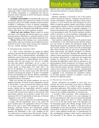 driven security solutions protect all users the same. Another
vague point is Who is liable if AI controlled security functions
fail. Liability management is a complicated task with au-
tonomous entities operating in an ICT environment, including
6G security operations.
- Scalability and feasibility For distributed ML setups such
as federated learning, data transmissions should be secured
and preserve privacy. For AI/ML controlled security functions,
scalability is challenging in terms of required computation,
communication and storage resources. For instance, FeMMB
leads to huge data flows. Integrated with AI/ML based security
controls, these flows may cause significant overhead.
- Model and data resilience Models should be secured
and robust in the learning and inference phases (e.g., against
poisoning attacks). Blockchain is a potential remedy for a dis-
tributed, transparent and secure data sharing framework [13].
- Privacy Different ML techniques (e.g., neural networks,
deep learning, supervised learning) can be applied for privacy
protection in terms of data, image, location, and communica-
tion (e.g., Android, intelligent vehicles, IoT).
B. Distributed Ledger Technology (DLT)
As a DLT, recently Blockchain has gained the highest
attention in the telecommunication industry. The added advan-
tages of DLTs such as disintermediation, immutability, non-
repudiation, proof of provenance, integrity and pseudonymity
are particularly important to enable different services in 6G
networks with trust and security [14]. The use of AI/ML,
and other data analytic technologies, can be a source for
new attack vectors (e.g., poisoning attacks in training phase,
evasion attacks in testing phase) [15]. Since data is the
fuel for AI algorithms, it is crucial to ensure their integrity
and provenance from the trusted sources [16]. DLT has the
potential of protecting the integrity of AI data via immutable
records and distributed trust between different stakeholders,
by enabling the confidence in AI-driven systems in a multi-
tenant/multi-domain environment.
While trust provides the needed confidence for users for
adopting autonomic AI based security management systems
in 6G networks, it may not prevent their breach and failure
in AI based systems. Thus, to prevent the failure of AI
systems, liability and the responsibility should be carefully
addressed. Therefore, trust with liability are complementing
to ensure E2E secured service delivery in 6G networks. DLT
based Smart contracts can be utilized to define Trust Level
Agreement (TLA) [17] and liability of each party or between
components in case of TLA violations.
Furthermore, in order to support the role of DLT/blockchain
to comply with 6G requirements, most of the current 5G
service models need to be significantly evolved. For instance
DLT can be used in secure VNF management, secure slice
brokering, automated Security SLA management, scalable
IoT PKI management, and secure roaming and offloading
handling [14]. Blockchain is also a key candidate for pri-
vacy preservation in content-centric 6G networks. Having a
common communication channel in blockchain may allow
network users to be identified by pseudo names instead of
direct personal identities or location information.
C. Quantum security
Quantum computing is envisioned to use in 6G commu-
nication networks for detection, mitigation and prevention of
security vulnerabilities. Quantum computing assisted commu-
nication is a novel research area that investigates the possi-
bilities of replacing quantum channels with noiseless classical
communication channels to achieve extremely high reliability
in 6G. With the advancements of quantum computing, it is
foreseen that quantum-safe cryptography should be introduced
in the post-quantum world. The discrete logrithmic problem,
which is the basis of current asymmetric cryptography, may
become solvable in polynomial time with the development of
quantum algorithms (e.g., Shor) [18].
Since quantum computing tends to use the quantum nature
of information, it may intrinsically provide absolute random-
ness and security to improve the transmission quality [18].
Integrating post-quantum cryptography schemes with physical
layer security schemes may ensure secure 6G communication
links. Novel research eras may open up by introducing ML-
based cyber-security and quantum encryption in communi-
cation links in 6G networks. Quantum ML algorithms may
enhance security and privacy in communication networks with
the quantum improvements in supervised and unsupervised
learning for clustering and classification tasks. There are
promising 6G applications where there are potentials in ap-
plying quantum security mechanisms. For instance, many 6G
applications such as ocean communication, satellite communi-
cation, terrestrial wireless networks, and THz communications
systems have potentials of using quantum communication
protocols such as quantum key distribution (QKD) [19]. QKD
is applicable in the conventional key distribution schemes
by providing quantum mechanics to establish a secret key
between two legitimate parties.
D. Physical Layer Security (PLS)
Security mechanisms are available at every layer of a
network, and can be used jointly across layers to implement
redundant protection or in a subset of layers for resource-
constrained applications. PLS methods will be leveraged by
6G to provide an adaptive additional layer of protection in the
context of new enabling technologies, as discussed next.
1) TeraHertz (THz) technology: THz communication (1
GHz to 10 THz) is envisioned to be a key technology for
6G. In such frequencies, there exist an increased directionality
of transmitted signals that allows to confine unauthorized
users to be on the same narrow path of the legitimate user
for intercepting signals, thus offering stronger security at the
physical layer. However, the authors in [20] prove that an
eavesdropper can also intercept signals, in line-of-sight (LoS)
transmissions, by placing an object in the path of the transmis-
sion to scatter radiation towards him. A countermeasure for
this eavesdropping technique, which involves characterizing
the backscatter of the channel, was designed in order to
 