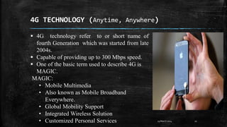 4G TECHNOLOGY (Anytime, Anywhere)
10
29 March 2024
 4G technology refer to or short name of
fourth Generation which was started from late
2004s.
 Capable of providing up to 300 Mbps speed.
 One of the basic term used to describe 4G is
MAGIC.
MAGIC:
• Mobile Multimedia
• Also known as Mobile Broadband
Everywhere.
• Global Mobility Support
• Integrated Wireless Solution
• Customized Personal Services
 