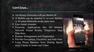 Continue…
29 March 2024 13
 All Mobile Networks will use Mobile IP
 A Mobile can be attached to several Mobiles
or Wireless Networks at the same time.
 Uses Smart Antenna
 Futuristic Applications like 3D Internet,
Network Virtual Reality, Teleprence: High
Data Rate.
 Remote Management and Diagnostics
 Provide Encryption, Flexibility and Anti-virus
 Large Phone Memory, more Dialing Speed,
more Clarity in Audio and Video
 