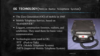 OG TECHNOLOGY(Mobile Radio Telephone System)
5
 The Zero Generation (OG) of mobile in 1945
 Mobile Telephone Service, based on
“HANDOVER”.
 Loggers, construction foremen, realtors, and
celebrities. They used them for basic voice
communication
 Technologies were used in OG
PTT (Push to Talk)
MTS (Mobile Telephone System)
IMTS (Improved Mobile Telephone System)
29 March 2024
 