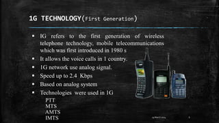 1G TECHNOLOGY(First Generation)
6
 IG refers to the first generation of wireless
telephone technology, mobile telecommunications
which was first introduced in 1980 s
 It allows the voice calls in 1 country.
 1G network use analog signal.
 Speed up to 2.4 Kbps
 Based on analog system
 Technologies were used in 1G
PTT
MTS
AMTS
IMTS 29 March 2024
 