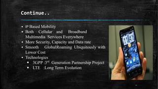 Continue..
▪ IP Based Mobility
▪ Both Cellular and Broadband
Multimedia Services Everywhere
▪ More Security, Capacity and Data rate
▪ Smooth GlobalRoaming Ubiquitously with
Lower Cost
▪ Technologies
Generation Partnership Project
• 3GPP :3rd
• LTE :Long Term Evolution
11
 