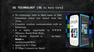 5G TECHNOLOGY (5G As Nano Core)
▪ 5G technology refer to short name of fifth
Generation which was started from late
2010s.
▪ Complete wireless communication with no
limitations.
▪ It is highly supportable to WWWW
(Wireless World Wide Web).
▪ 5G Mobile Network is
based
on Open
Wireless
Architecture(OWA)
▪ Speed Up To 1 Gbps
▪ 25 Mbps Connectivity Speed 12
 