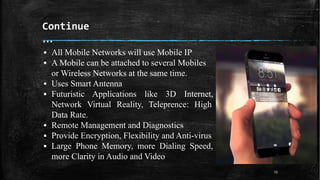Continue
…
13
▪ All Mobile Networks will use Mobile IP
▪ A Mobile can be attached to several Mobiles
or Wireless Networks at the same time.
▪ Uses Smart Antenna
▪ Futuristic Applications like 3D Internet,
Network Virtual Reality, Teleprence: High
Data Rate.
▪ Remote Management and Diagnostics
▪ Provide Encryption, Flexibility and Anti-virus
▪ Large Phone Memory, more Dialing Speed,
more Clarity in Audio and Video
 