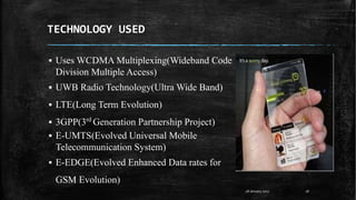 TECHNOLOGY USED
▪ Uses WCDMA Multiplexing(Wideband Code
Division Multiple Access)
▪ UWB Radio Technology(Ultra Wide Band)
▪ LTE(Long Term Evolution)
▪ 3GPP(3rd
Generation Partnership Project)
▪ E-UMTS(Evolved Universal Mobile
Telecommunication System)
▪ E-EDGE(Evolved Enhanced Data rates for
GSM Evolution)
28 January 2017 16
 
