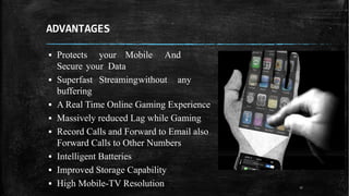 ADVANTAGES
▪ Protects your Mobile And
Secure your Data
▪ Superfast Streamingwithout any
buffering
▪ A Real Time Online Gaming Experience
▪ Massively reduced Lag while Gaming
▪ Record Calls and Forward to Email also
Forward Calls to Other Numbers
▪ Intelligent Batteries
▪ Improved Storage Capability
▪ High Mobile-TV Resolution 17
 
