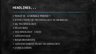 HEADLINES...
2
▪ WHAT IS A MOBILE PHONE ?
▪ EVOLUTION OF TECHNOLOGY IN MOBILES.
▪ 6G TECHNOLOGY
▪ FEATURES
▪ TECHNOLOGY USED
▪ ADVANTAGE
▪ REQUIREMENTS
▪ ADVANCEMENT IN 6G TECHNOLOGY
▪ CONCLUSION
 