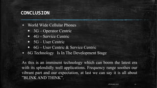 CONCLUSION
28 January 2017 22
▪ World Wide Cellular Phones
• 3G – Operator Centric
• 4G – Service Centric
• 5G – User Centric
• 6G – User Centric & Service Centric
▪ 6G Technology Is In The Development Stage
As this is an imminent technology which can boom the latest era
with its splendidly well applications. Frequency range soothes our
vibrant part and our expectation, at last we can say it is all about
”BLINK AND THINK”.
 