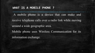 WHAT IS A MOBILE PHONE ?
A mobile phone is a device that can make and
receive telephone calls over a radio link while moving
around a wide geographic area.
Mobile phone uses Wireless Communication for its
information exchange.
3
 