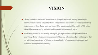VISION
 . Large cities will see further penetration of ﬂying taxis which is already operating in
limited scale in various cities like Dubai. The command and control as well as connectivity
requirement of those ﬂying taxis and cars will be unprecedented. One reality of 6G is that
6G will be empowered by artiﬁcial intelligence (AI) in almost all levels
 Everything around us will be very intelligent, giving rise to the concept of Internet of
everything (IoE), with an enormous amount of data and information. Few will disagree that
AI will be an integral part of 6G due to the availability of massive actionable data and
advances in computation capability.
 