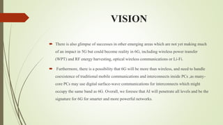 VISION
 There is also glimpse of successes in other emerging areas which are not yet making much
of an impact in 5G but could become reality in 6G, including wireless power transfer
(WPT) and RF energy harvesting, optical wireless communications or Li-Fi.
 Furthermore, there is a possibility that 6G will be more than wireless, and need to handle
coexistence of traditional mobile communications and interconnects inside PCs ,as many-
core PCs may use digital surface-wave communications for interconnects which might
occupy the same band as 6G. Overall, we foresee that AI will penetrate all levels and be the
signature for 6G for smarter and more powerful networks.
 