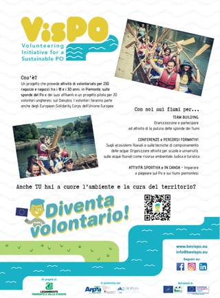 Comuni Ricicloni Piemonte 201810
Un progetto che prevede attività di volontariato per 230
ragazze e ragazzi tra i 18 e i 30 anni, in Piemonte, sulle
sponde del Po e dei suoi affluenti e un progetto pilota per 20
volontari ungheresi, sul Danubio. I volontari faranno parte
anche degli European Solidarity Corps dell'Unione Europea
Cos'è?
Con noi sui fiumi per...
TEAM BUILDING
Oranizzazione e partecipare
ad attività di la pulizia delle sponde dei fiumi
CONFERENZE e PERCORSI FORMATIVI
Sugli ecosistemi fluviali e sulle tecniche di campionamento
delle acque. Organizzare attività per scuole e università,
sulle acque fluviali come risorsa ambientale, ludica e turistica
ATTIVITÀ SPORTIVA e IN CANOA - Imparare
a pagaiare sul Po e sui fiumi piemontesi
Anche TU hai a cuore l'ambiente e la cura del territorio?
 
