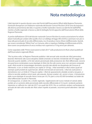 11Comuni Ricicloni Piemonte 2018
Nota metodologica
I dati riportati in questo dossier sono stati forniti dall’Osservatorio Rifiuti della Regione Piemonte.
Eventuali divergenze con l’edizione nazionale del dossier Comuni Ricicloni 2018 sono da imputarsi
alla diversa provenienza dei dati, in quanto a livello nazionale si lavora sui dati forniti dall’ISPRA,
mentre a livello regionale si lavora su dati di dettaglio forniti appunto dall’Osservatorio Rifiuti della
Regione Piemonte.
A partire dall’edizione 2016 del dossier nazionale Comuni Ricicloni la nostra associazione ha voluto
alzare l’asticella per andare oltre quello che è un obbligo di legge (RD al 65%) e premiare non più in
base alla percentuale di raccolta differenziata, ma chi produce meno rifiuto indifferenziato. Quindi,
per essere considerato“Rifiuti Free”un Comune, oltre a rispettare l’obbligo di differenziata al 65%,
deve avere una produzione di secco residuo non superiore ai 75 kg annui per abitante.
Come segnalato nelle“Prime osservazioni ai dati 2017”sulla produzione di rifiuti urbani pubblicati
dall’Osservatorio regionale Rifiuti:
“Per la prima volta, la Regione Piemonte pubblica i dati annuali sulla raccolta dei rifiuti piemontesi
facendo riferimento alla nuova disciplina statale emanata col decreto ministeriale del 26 maggio 2016.
Secondo quanto stabilito, ai fini del calcolo percentuale della produzione dei rifiuti differenziati, occorre
da quest’anno contemplare nuove tipologie di rifiuti che fino allo scorso anno non venivano computati,
quali: rifiuti avviati al compostaggio domestico (purché tale attività sia disciplinata dal Comune di
riferimento, e con un limite massimo pro capite di 120 kg), i rifiuti assimilati ai rifiuti urbani (quali ad
esempio quelli prodotti da supermercati, attività commerciali ed esercenti), i rifiuti da costruzione e
demolizione (con un limite di 15 kg pro capite), i rifiuti da spazzamento stradale avviati a recupero, e
infine le raccolte selettive minori quali, pile esauste, farmaci scaduti, olii, vernici e toner. L’introduzione
delle nuove tipologie di raccolte hanno inciso per il 6,7% (pari a circa 83.000 tonnellate) sul totale dei
rifiuti differenziati raccolti in Piemonte.
Di conseguenza, si valuta che, a livello regionale, l’applicazione del nuovo metodo di calcolo abbia
portato ad un aumento della percentuale della raccolta differenziata di 3-4 punti, rendendo pertanto
impreciso un raffronto tra i dati del 2017 con quelli del 2016. Per un confronto veritiero sull’andamento
annuale dei dati sulla raccolta dei rifiuti urbani rispetto al passato, occorrerà quindi attendere i dati del
2018.”
 