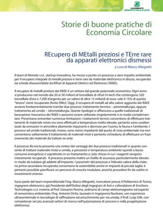 29Comuni Ricicloni Piemonte 2018
Storie di buone pratiche di
Economia Circolare
Il team di Remete s.r.l., startup innovativa, ha messo a punto un processo a zero impatto ambientale
per il recupero integrale di metalli preziosi e terre rare da materiale elettronico in disuso, recuperato
da schede disassemblate da Rifiuti di Apparati Elettrici ed Elettronici (RAEE).
Il recupero di metalli preziosi dai RAEE è un settore dal grande potenziale economico. Ogni anno
si producono nel mondo dai 20 ai 50 milioni di tonnellate di rifiuti hi‐tech che contengono 320
tonnellate d’oro e 7.200 d’argento per un valore di oltre 15 miliardi di euro: solo il 15% di questo
“tesoro”viene recuperato (fonte ONU). Oggi, il recupero di metalli ad alto valore aggiunto dai RAEE
avviene fondamentalmente tramite due processi: trattamento termico – pirometallurgia, oppure
trattamento ad umido – idrometallurgia. Queste tipologie si affiancano a quelle tradizionali di
lavorazione meccanica dei RAEE e possono essere utilizzate singolarmente o in modo complemen-
tare. Presentano entrambe numerose limitazioni: i trattamenti termici consentono di effettuare trat-
tamenti di materiale misto ma sono effettuati a temperature molto elevate, pertanto sono caratter-
izzati da emissioni in atmosfera altamente inquinanti e dannose per l’uomo, la fauna e l’ambiente. I
processi ad umido tradizionali, invece, sono meno impattanti dal punto di vista ambientale ma non
consentono solitamente il trattamento di materiali misti e pertanto richiedono di effettuare un frazi-
onamento dei materiali da trattare ex-ante.
Il processo Re.me.te presenta una sintesi dei vantaggi dei due processi tradizionali in quanto con-
sente di trattare materiale misto a umido, a pressione e temperatura ambiente (quindi a basso
consumo energetico) e soprattutto in un trattamento a ciclo chiuso in cui i reagenti vengono
interamente recuperati. Il processo presenta inoltre un livello di sicurezza particolarmente elevato
in modo da tutelare gli addetti all’impianto. I parametri del processo e l’elevato valore della mate-
ria prima secondaria recuperata consentono la sostenibilità anche in impianti di piccola taglia: è
pertanto possibile pianificare un percorso di crescita modulare, anziché procedere fin da subito in
investimenti onerosi.
Sono parte del team imprenditoriale l’Ing. Marco Allegretti, ricercatore presso il Politecnico di Torino,
ingegnere elettronico, già Presidente dell’Ordine degli Ingegneri di Asti e cofondatore di EnviSens
Technologies s.r.l. insieme al Prof. Giovanni Perona, ordinario di campi elettromagnetici ed esperto
di sensoristica ambientale; l’Ing. Antonio Dirita, laureato in Ingegneria Nucleare, con esperienza
ultraventennale in tecnologie di raffinazione ed arricchimento per via umida; il Prof. Luigi Gilli, con
competenze nei più avanzati settori di ricerca nell’automazione di processi e nella progettazione
elettronica.
REcupero di MEtalli preziosi e TErre rare
da apparati elettronici dismessi
a cura di Marco Allegretti
 
