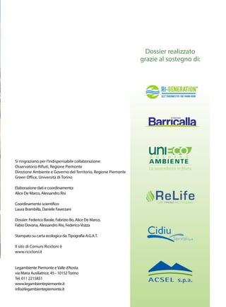 Si ringraziano per l’indispensabile collaborazione:
Osservatorio Rifiuti, Regione Piemonte
Direzione Ambiente e Governo del Territorio, Regione Piemonte
Green Office, Università di Torino
Elaborazione dati e coordinamento:
Alice De Marco, Alessandro Risi
Coordinamento scientifico:
Laura Brambilla, Daniele Faverzani
Dossier: Federico Barale, Fabrizio Bo, Alice De Marco,
Fabio Dovana, Alessandro Risi, FedericoVozza
Stampato su carta ecologica da:Tipografia A.G.A.T.
Il sito di Comuni Ricicloni è
www.ricicloni.it
Legambiente Piemonte eValle d’Aosta
via Maria Ausiliatrice, 45 - 10152Torino
Tel. 011 2215851
www.legambientepiemonte.it
info@legambientepiemonte.it
Dossier realizzato
grazie al sostegno di:
 