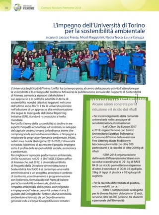 Comuni Ricicloni Piemonte 201830
Alcune azioni concrete per la
riduzione e il riciclo dei rifiuti
L’Università degli Studi di Torino (UniTo) ha da tempo posto al centro della propria attività l’attenzione per
la sostenibilità e lo sviluppo del territorio. Attraverso la pubblicazione annuale del Rapporto di Sostenibilità
di Ateneo, comunica ai propri stakeholders il
suo approccio e le politiche adottate in tema di
sostenibilità, nonché i risultati raggiunti nel corso
dell’ultimo anno. UniTo è tra le università pioniere
nell’adozione di un approccio alla rendicontazione
che segue le linee guida del Global Reporting
Initiative (GRI), standard riconosciuto a livello
mondiale.
Per UniTo il tema della sostenibilità si declina in tre
aspetti: l’impatto economico sul territorio, lo sviluppo
del capitale umano, ovvero delle diverse anime che
compongono la comunità universitaria, e l’impegno a
migliorare la propria performance ambientale. Infatti,
nelle Linee Guida Strategiche 2016-2020, l’Università
si è posta l’obiettivo di accrescere il proprio impegno
sotto il profilo della responsabilità sociale, economica
e ambientale.
Per migliorare la propria performance ambientale,
UniTo ha avviato nel 2016 UniToGO, il Green office
di Ateneo che, nel 2017, è diventato un’Unità
di Progetto della Direzione Amministrazione e
Sostenibilità. UniToGO è al contempo una realtà
amministrativa e un progetto, processo e contesto
di confronto, coordinamento e programmazione
con l’obiettivo, formalizzato nel Piano di Azione
per la Sostenibilità ambientale, di ridurre
l’impatto ambientale dell’Ateneo, coinvolgendo
e impegnando l’intera comunità universitaria. È
guidato dal Delegato del Rettore alla Sostenibilità
ambientale e formato da un Coordinamento
generale e da e cinque Gruppi di lavoro tematici
L’impegno dell’Università di Torino
per la sostenibilità ambientale
• Per il coinvolgimento della comunità
universitaria nelle campagne di
sensibilizzazione internazionali:
	 - Let’s Clean Up Europe 2017
e 2018: organizzazione con Centro
Universitario Sportivo, Politecnico
e Comune di Torino della maratona
Free Littering Waste Mob (www.
letscleanuptorino.it) con oltre 300
partecipanti e la raccolta di oltre 200 Kg di
rifiuti
	 - SERR 2018: organizzazione
dell’evento Differenziamolo Strano con
raccolta straordinaria di 221 kg di RAEE
R4 (il cui riciclo permetterà un risparmio
di oltre 2 tonnellate di CO2), 35 kg di pile,
33kg di tappi di plastica e 10 kg tappi di
sughero.
• Per la raccolta differenziata di plastica,
vetro e metalli, carta:
	 - Oltre 1.500 mini isole ecologiche
per le diverse frazioni dislocate in 15 sedi,
servono oltre 40.000 persone, tra studenti
e personale dell’Università
a cura di Jacopo Fresta, Micol Maggiolini, Nadia Tecco, Laura Corazza
 