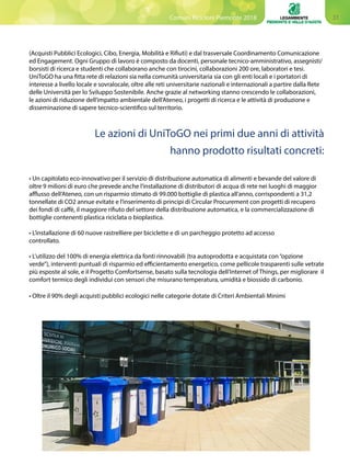 31Comuni Ricicloni Piemonte 2018
Le azioni di UniToGO nei primi due anni di attività
hanno prodotto risultati concreti:
(Acquisti Pubblici Ecologici, Cibo, Energia, Mobilità e Rifiuti) e dal trasversale Coordinamento Comunicazione
ed Engagement. Ogni Gruppo di lavoro è composto da docenti, personale tecnico-amministrativo, assegnisti/
borsisti di ricerca e studenti che collaborano anche con tirocini, collaborazioni 200 ore, laboratori e tesi.
UniToGO ha una fitta rete di relazioni sia nella comunità universitaria sia con gli enti locali e i portatori di
interesse a livello locale e sovralocale, oltre alle reti universitarie nazionali e internazionali a partire dalla Rete
delle Università per lo Sviluppo Sostenibile. Anche grazie al networking stanno crescendo le collaborazioni,
le azioni di riduzione dell’impatto ambientale dell’Ateneo, i progetti di ricerca e le attività di produzione e
disseminazione di sapere tecnico-scientifico sul territorio.
• Un capitolato eco-innovativo per il servizio di distribuzione automatica di alimenti e bevande del valore di
oltre 9 milioni di euro che prevede anche l’installazione di distributori di acqua di rete nei luoghi di maggior
afflusso dell’Ateneo, con un risparmio stimato di 99.000 bottiglie di plastica all’anno, corrispondenti a 31,2
tonnellate di CO2 annue evitate e l’inserimento di principi di Circular Procurement con progetti di recupero
dei fondi di caffè, il maggiore rifiuto del settore della distribuzione automatica, e la commercializzazione di
bottiglie contenenti plastica riciclata o bioplastica.
• L’installazione di 60 nuove rastrelliere per biciclette e di un parcheggio protetto ad accesso 		
controllato.
	
• L’utilizzo del 100% di energia elettrica da fonti rinnovabili (tra autoprodotta e acquistata con“opzione
verde”), interventi puntuali di risparmio ed efficientamento energetico, come pellicole trasparenti sulle vetrate
più esposte al sole, e il Progetto Comfortsense, basato sulla tecnologia dell’Internet of Things, per migliorare il
comfort termico degli individui con sensori che misurano temperatura, umidità e biossido di carbonio.
	
• Oltre il 90% degli acquisti pubblici ecologici nelle categorie dotate di Criteri Ambientali Minimi
 