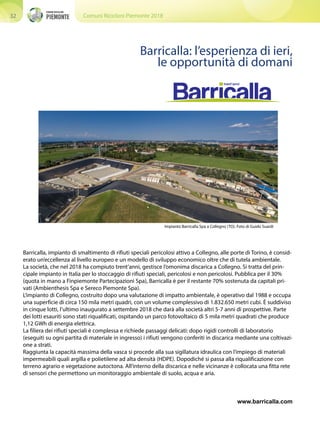 Comuni Ricicloni Piemonte 201832
Barricalla: l’esperienza di ieri,
le opportunità di domani
Barricalla, impianto di smaltimento di rifiuti speciali pericolosi attivo a Collegno, alle porte di Torino, è consid-
erato un’eccellenza al livello europeo e un modello di sviluppo economico oltre che di tutela ambientale.
La società, che nel 2018 ha compiuto trent’anni, gestisce l’omonima discarica a Collegno. Si tratta del prin-
cipale impianto in Italia per lo stoccaggio di rifiuti speciali, pericolosi e non pericolosi. Pubblica per il 30%
(quota in mano a Finpiemonte Partecipazioni Spa), Barricalla è per il restante 70% sostenuta da capitali pri-
vati (Ambienthesis Spa e Sereco Piemonte Spa).
L’impianto di Collegno, costruito dopo una valutazione di impatto ambientale, è operativo dal 1988 e occupa
una superficie di circa 150 mila metri quadri, con un volume complessivo di 1.832.650 metri cubi. È suddiviso
in cinque lotti, l’ultimo inaugurato a settembre 2018 che darà alla società altri 5-7 anni di prospettive. Parte
dei lotti esauriti sono stati riqualificati, ospitando un parco fotovoltaico di 5 mila metri quadrati che produce
1,12 GWh di energia elettrica.
La filiera dei rifiuti speciali è complessa e richiede passaggi delicati: dopo rigidi controlli di laboratorio
(eseguiti su ogni partita di materiale in ingresso) i rifiuti vengono conferiti in discarica mediante una coltivazi-
one a strati.
Raggiunta la capacità massima della vasca si procede alla sua sigillatura idraulica con l’impiego di materiali
impermeabili quali argilla e polietilene ad alta densità (HDPE). Dopodiché si passa alla riqualificazione con
terreno agrario e vegetazione autoctona. All’interno della discarica e nelle vicinanze è collocata una fitta rete
di sensori che permettono un monitoraggio ambientale di suolo, acqua e aria.
www.barricalla.com
Impianto Barricalla Spa a Collegno (TO). Foto di Guido Suardi
 