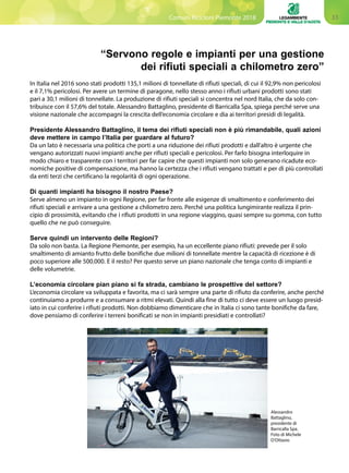 33Comuni Ricicloni Piemonte 2018
“Servono regole e impianti per una gestione
dei rifiuti speciali a chilometro zero”
In Italia nel 2016 sono stati prodotti 135,1 milioni di tonnellate di rifiuti speciali, di cui il 92,9% non pericolosi
e il 7,1% pericolosi. Per avere un termine di paragone, nello stesso anno i rifiuti urbani prodotti sono stati
pari a 30,1 milioni di tonnellate. La produzione di rifiuti speciali si concentra nel nord Italia, che da solo con-
tribuisce con il 57,6% del totale. Alessandro Battaglino, presidente di Barricalla Spa, spiega perché serve una
visione nazionale che accompagni la crescita dell’economia circolare e dia ai territori presidi di legalità.
Presidente Alessandro Battaglino, il tema dei rifiuti speciali non è più rimandabile, quali azioni
deve mettere in campo l’Italia per guardare al futuro?
Da un lato è necessaria una politica che porti a una riduzione dei rifiuti prodotti e dall’altro è urgente che
vengano autorizzati nuovi impianti anche per rifiuti speciali e pericolosi. Per farlo bisogna interloquire in
modo chiaro e trasparente con i territori per far capire che questi impianti non solo generano ricadute eco-
nomiche positive di compensazione, ma hanno la certezza che i rifiuti vengano trattati e per di più controllati
da enti terzi che certificano la regolarità di ogni operazione.
Di quanti impianti ha bisogno il nostro Paese?
Serve almeno un impianto in ogni Regione, per far fronte alle esigenze di smaltimento e conferimento dei
rifiuti speciali e arrivare a una gestione a chilometro zero. Perché una politica lungimirante realizza il prin-
cipio di prossimità, evitando che i rifiuti prodotti in una regione viaggino, quasi sempre su gomma, con tutto
quello che ne può conseguire.
Serve quindi un intervento delle Regioni?
Da solo non basta. La Regione Piemonte, per esempio, ha un eccellente piano rifiuti: prevede per il solo
smaltimento di amianto frutto delle bonifiche due milioni di tonnellate mentre la capacità di ricezione è di
poco superiore alle 500.000. E il resto? Per questo serve un piano nazionale che tenga conto di impianti e
delle volumetrie.
L’economia circolare pian piano si fa strada, cambiano le prospettive del settore?
L’economia circolare va sviluppata e favorita, ma ci sarà sempre una parte di rifiuto da conferire, anche perché
continuiamo a produrre e a consumare a ritmi elevati. Quindi alla fine di tutto ci deve essere un luogo presid-
iato in cui conferire i rifiuti prodotti. Non dobbiamo dimenticare che in Italia ci sono tante bonifiche da fare,
dove pensiamo di conferire i terreni bonificati se non in impianti presidiati e controllati?
Alessandro
Battaglino,
presidente di
Barricalla Spa.
Foto di Michele
D’Ottavio
 